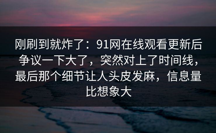 刚刷到就炸了：91网在线观看更新后争议一下大了，突然对上了时间线，最后那个细节让人头皮发麻，信息量比想象大