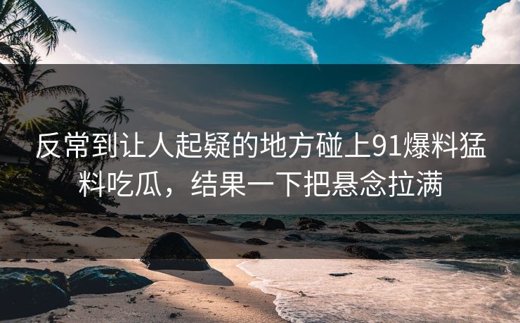 反常到让人起疑的地方碰上91爆料猛料吃瓜，结果一下把悬念拉满