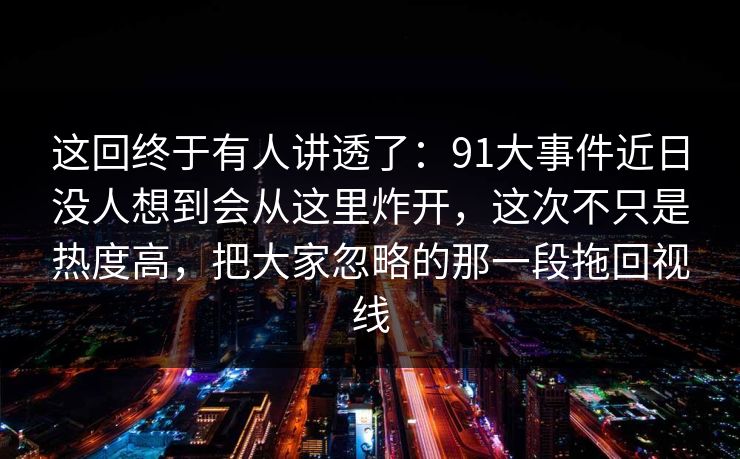 这回终于有人讲透了：91大事件近日没人想到会从这里炸开，这次不只是热度高，把大家忽略的那一段拖回视线