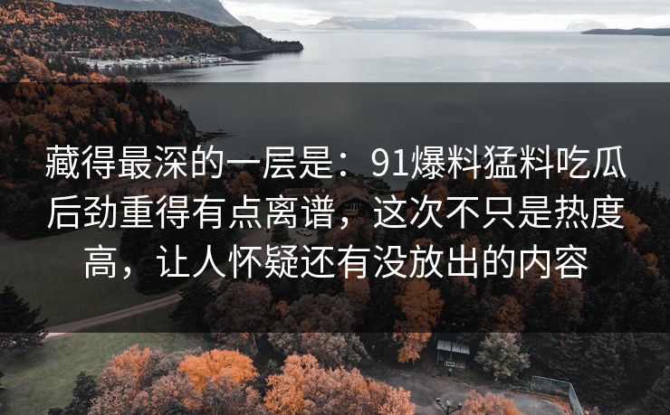 藏得最深的一层是：91爆料猛料吃瓜后劲重得有点离谱，这次不只是热度高，让人怀疑还有没放出的内容