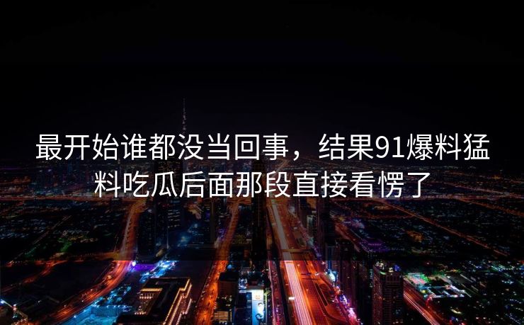 最开始谁都没当回事，结果91爆料猛料吃瓜后面那段直接看愣了