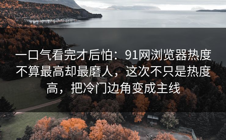 一口气看完才后怕：91网浏览器热度不算最高却最磨人，这次不只是热度高，把冷门边角变成主线