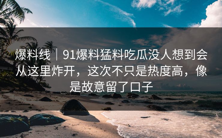 爆料线｜91爆料猛料吃瓜没人想到会从这里炸开，这次不只是热度高，像是故意留了口子