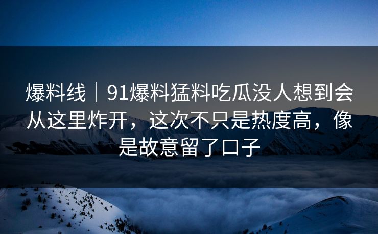 爆料线｜91爆料猛料吃瓜没人想到会从这里炸开，这次不只是热度高，像是故意留了口子