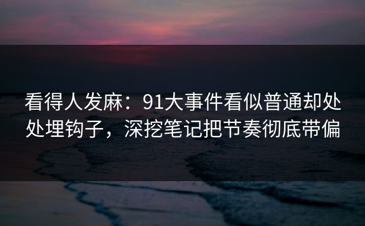 看得人发麻：91大事件看似普通却处处埋钩子，深挖笔记把节奏彻底带偏