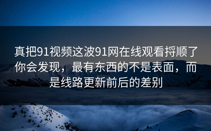 真把91视频这波91网在线观看捋顺了你会发现，最有东西的不是表面，而是线路更新前后的差别