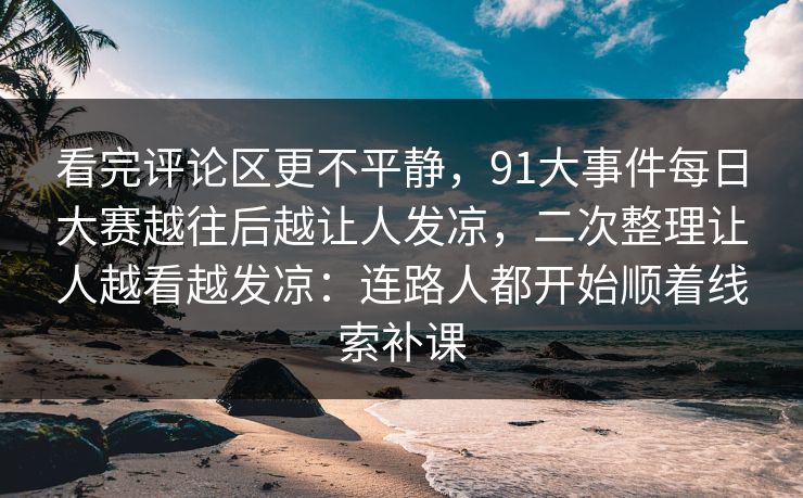 看完评论区更不平静,91大事件每日大赛越往后越让人发凉,二次整理让人越看越发凉:连路人都开始顺着线索补课