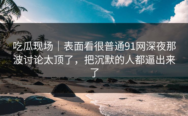 吃瓜现场｜表面看很普通91网深夜那波讨论太顶了，把沉默的人都逼出来了