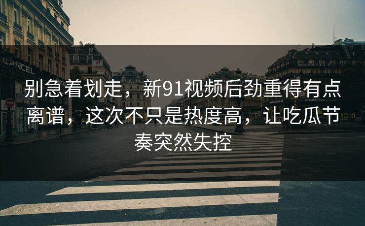 别急着划走,新91视频后劲重得有点离谱,这次不只是热度高,让吃瓜节奏突然失控