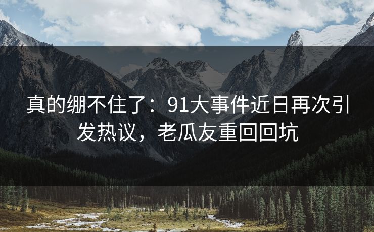 真的绷不住了:91大事件近日再次引发热议,老瓜友重回回坑