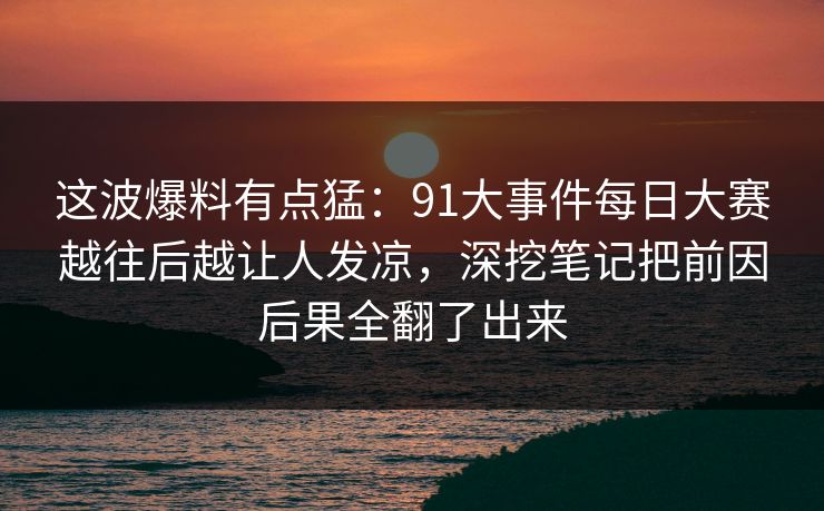 这波爆料有点猛：91大事件每日大赛越往后越让人发凉，深挖笔记把前因后果全翻了出来