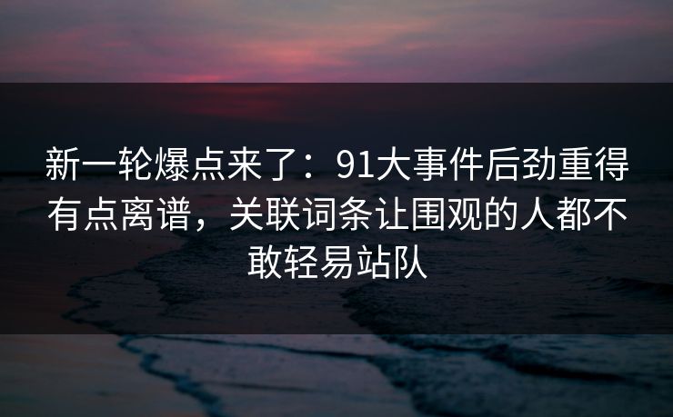新一轮爆点来了:91大事件后劲重得有点离谱,关联词条让围观的人都不敢轻易站队