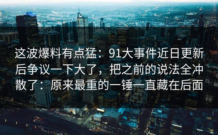 这波爆料有点猛：91大事件近日更新后争议一下大了，把之前的说法全冲散了：原来最重的一锤一直藏在后面