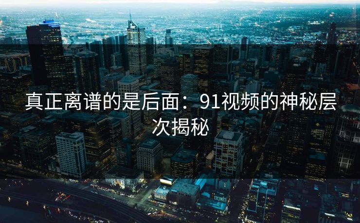 真正离谱的是后面：91视频的神秘层次揭秘