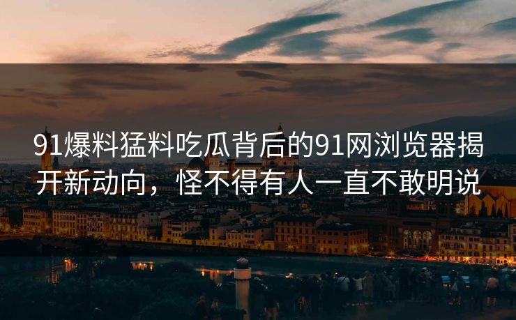 91爆料猛料吃瓜背后的91网浏览器揭开新动向，怪不得有人一直不敢明说
