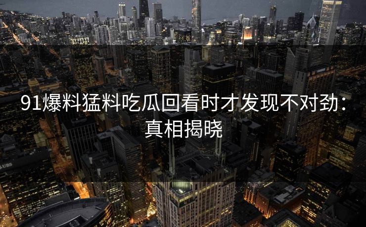 91爆料猛料吃瓜回看时才发现不对劲：真相揭晓