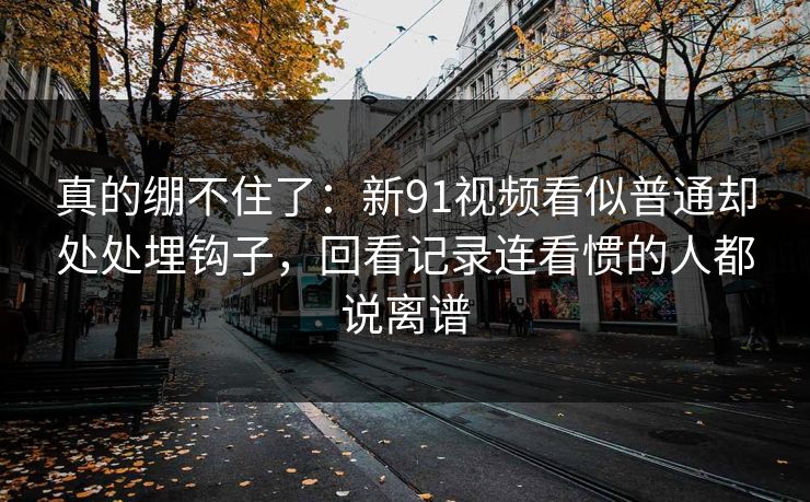 真的绷不住了:新91视频看似普通却处处埋钩子,回看记录连看惯的人都说离谱