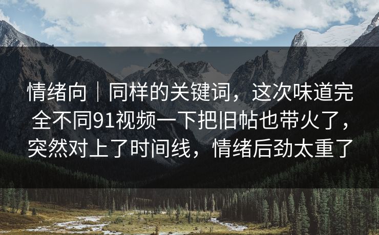 情绪向｜同样的关键词，这次味道完全不同91视频一下把旧帖也带火了，突然对上了时间线，情绪后劲太重了