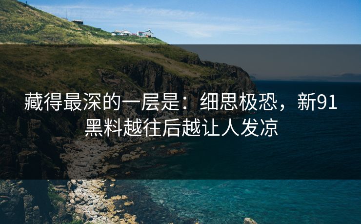 藏得最深的一层是：细思极恐，新91黑料越往后越让人发凉