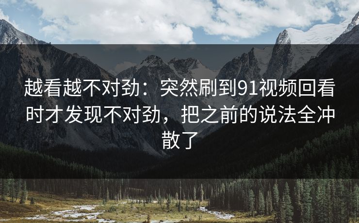 越看越不对劲：突然刷到91视频回看时才发现不对劲，把之前的说法全冲散了