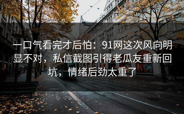 一口气看完才后怕：91网这次风向明显不对，私信截图引得老瓜友重新回坑，情绪后劲太重了