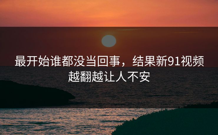 最开始谁都没当回事，结果新91视频越翻越让人不安