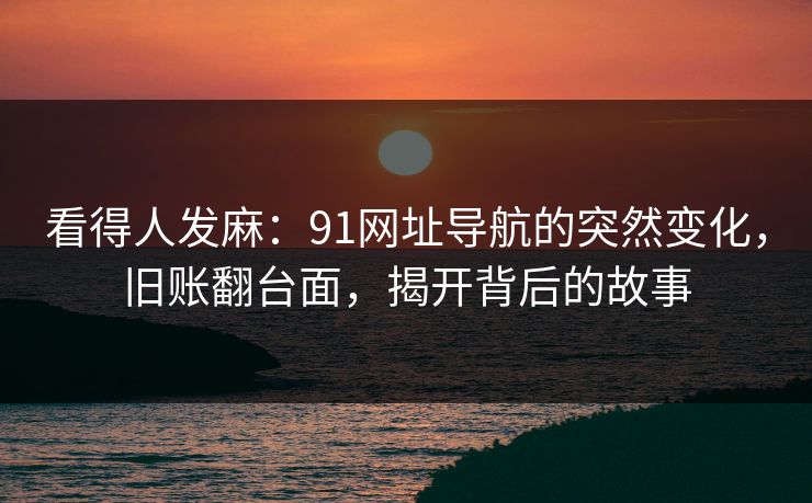 看得人发麻：91网址导航的突然变化，旧账翻台面，揭开背后的故事