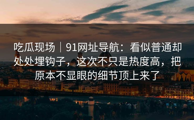 吃瓜现场｜91网址导航：看似普通却处处埋钩子，这次不只是热度高，把原本不显眼的细节顶上来了