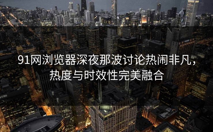 91网浏览器深夜那波讨论热闹非凡，热度与时效性完美融合