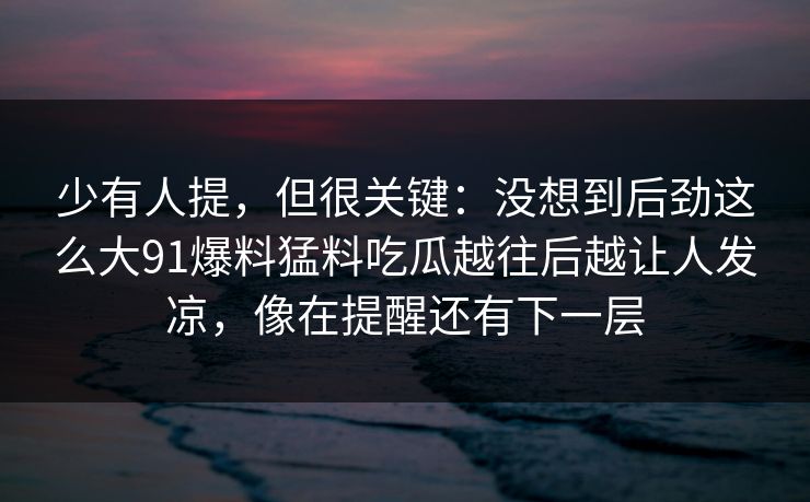 少有人提，但很关键：没想到后劲这么大91爆料猛料吃瓜越往后越让人发凉，像在提醒还有下一层