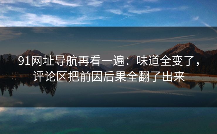91网址导航再看一遍：味道全变了，评论区把前因后果全翻了出来