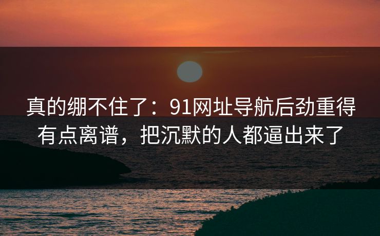 真的绷不住了:91网址导航后劲重得有点离谱,把沉默的人都逼出来了