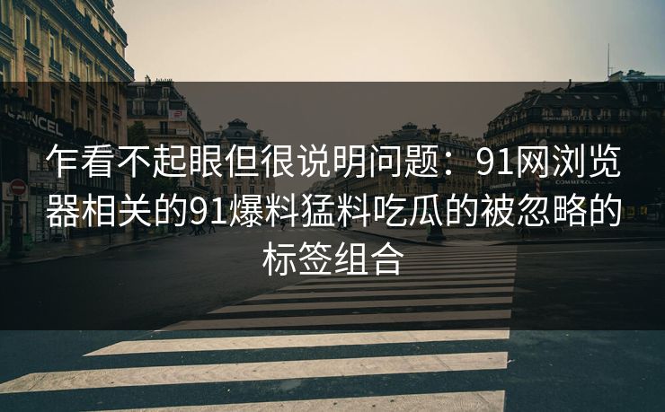 乍看不起眼但很说明问题：91网浏览器相关的91爆料猛料吃瓜的被忽略的标签组合