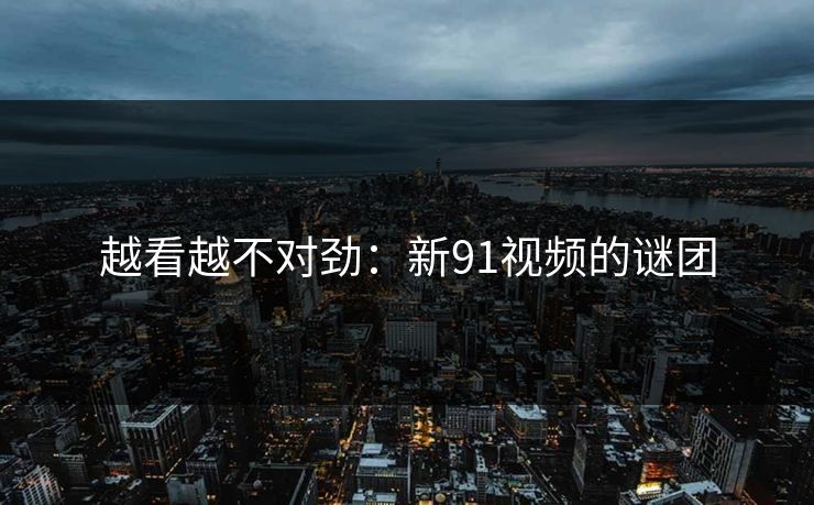 越看越不对劲：新91视频的谜团