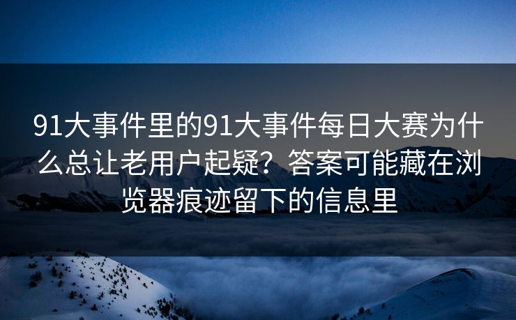 91大事件里的91大事件每日大赛为什么总让老用户起疑？答案可能藏在浏览器痕迹留下的信息里