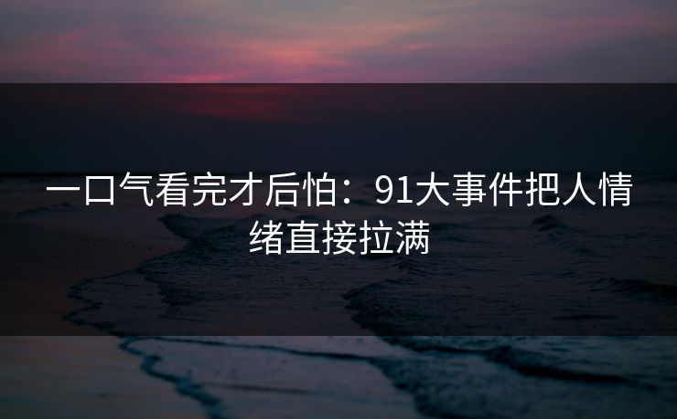 一口气看完才后怕：91大事件把人情绪直接拉满