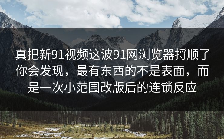 真把新91视频这波91网浏览器捋顺了你会发现，最有东西的不是表面，而是一次小范围改版后的连锁反应