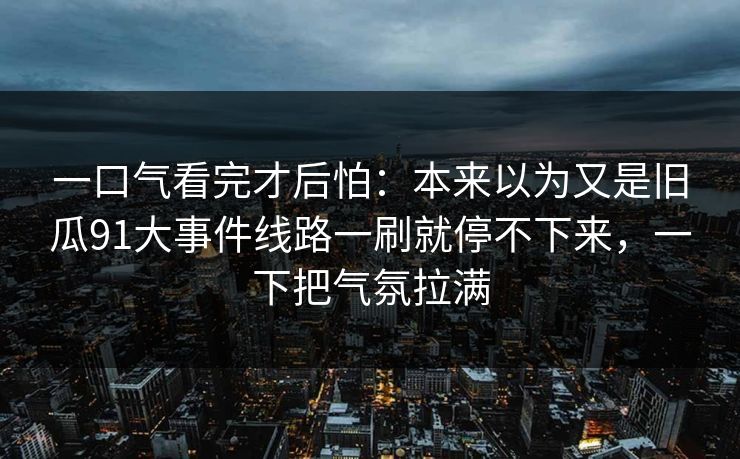 一口气看完才后怕：本来以为又是旧瓜91大事件线路一刷就停不下来，一下把气氛拉满