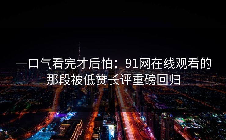 一口气看完才后怕：91网在线观看的那段被低赞长评重磅回归