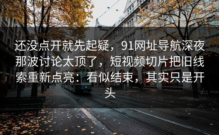 还没点开就先起疑，91网址导航深夜那波讨论太顶了，短视频切片把旧线索重新点亮：看似结束，其实只是开头