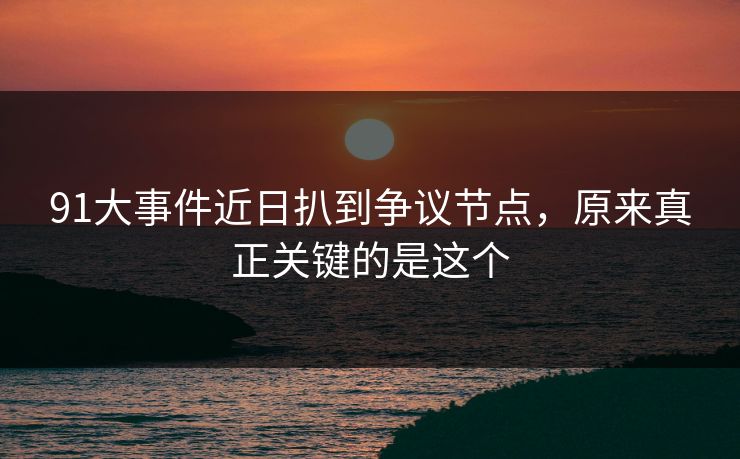 91大事件近日扒到争议节点，原来真正关键的是这个