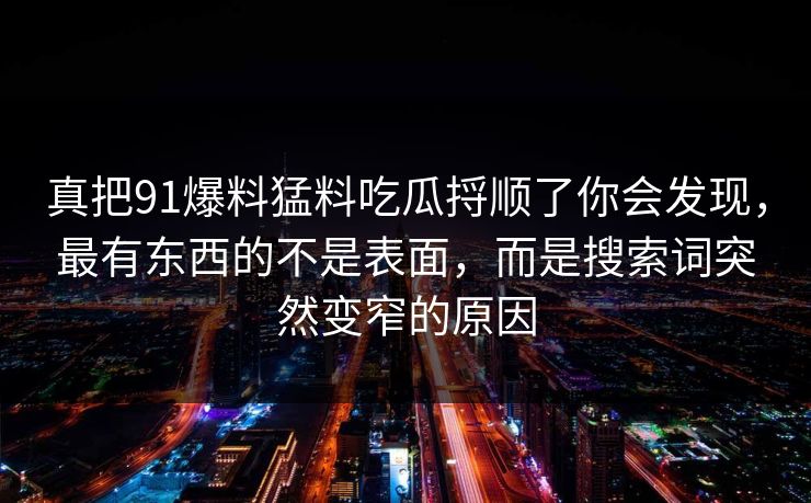 真把91爆料猛料吃瓜捋顺了你会发现，最有东西的不是表面，而是搜索词突然变窄的原因