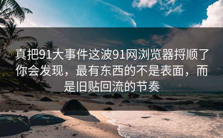 真把91大事件这波91网浏览器捋顺了你会发现，最有东西的不是表面，而是旧贴回流的节奏