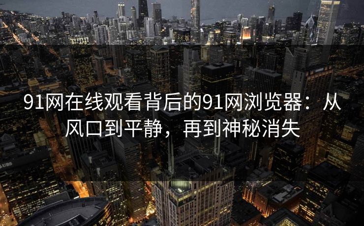 91网在线观看背后的91网浏览器：从风口到平静，再到神秘消失