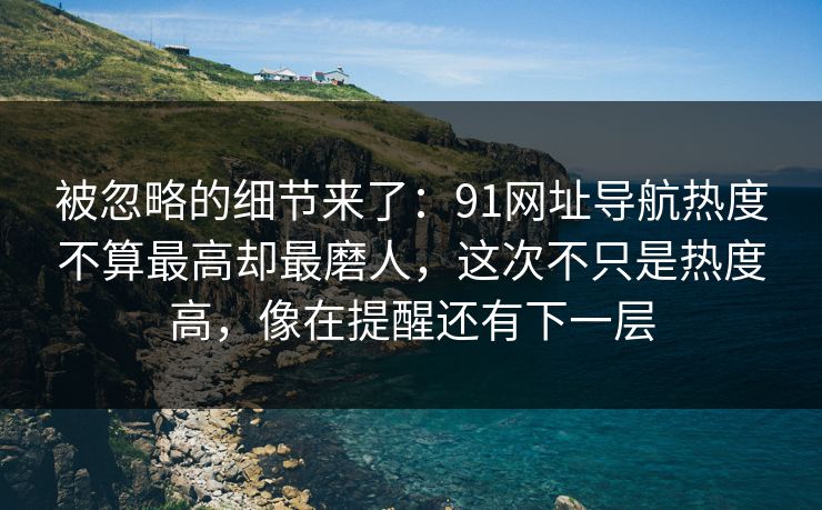 被忽略的细节来了：91网址导航热度不算最高却最磨人，这次不只是热度高，像在提醒还有下一层