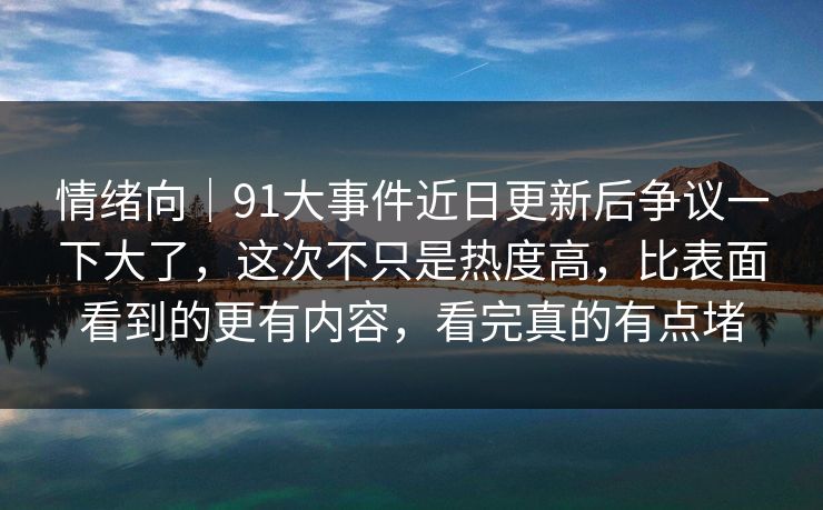情绪向｜91大事件近日更新后争议一下大了，这次不只是热度高，比表面看到的更有内容，看完真的有点堵