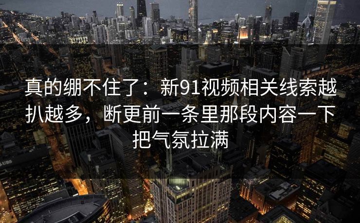 真的绷不住了：新91视频相关线索越扒越多，断更前一条里那段内容一下把气氛拉满