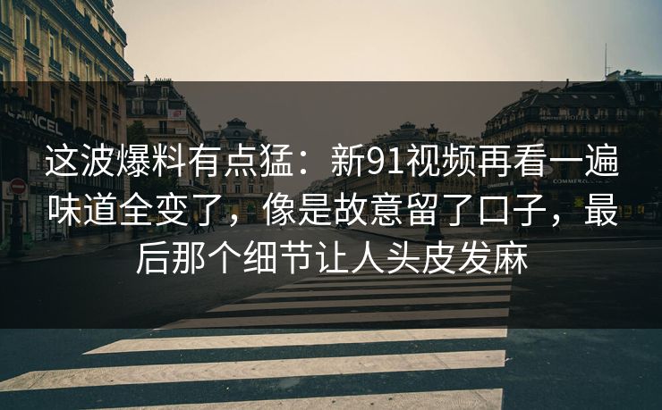 这波爆料有点猛：新91视频再看一遍味道全变了，像是故意留了口子，最后那个细节让人头皮发麻