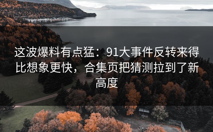 这波爆料有点猛：91大事件反转来得比想象更快，合集页把猜测拉到了新高度