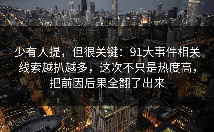 少有人提，但很关键：91大事件相关线索越扒越多，这次不只是热度高，把前因后果全翻了出来